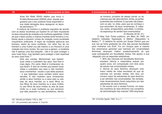 Anas Ibn Malik (RAA) relatou que ouviu o
Profeta Muhammad (SAWS) dizer: Aquele que
gostaria que o seu sustento fosse expandido e
sua idade alongada deve assegurar os laços
de parentesco. 126
A mistura de homens e mulheres expostos de acordo
com os dados recolhidos por Epsilon foi um fator importante
na taxa crescente de violação e de mulheres agredidas. O fato
de que o Islam proibiu a mistura irrestrita entre homens e mu-
lheres ajuda a prevenir crimes de violação numa sociedade
muçulmana praticante. A regra da modéstia aplica-se aos
homens, assim às como mulheres. Um olhar fixo de um
Homem a uma mulher (ou até mesmo a um Homem) é uma
violação dos bons modos. No que toca a género, a modéstia
não é apenas uma boa etiqueta - não é só para proteger o
sexo mais fraco, mas também para proteger o bem espiritual
do sexo mais forte.127
Dize aos crentes, Muhammad, que baixem
suas vistas e custodiem seu sexo. Isso lhes é
mais digno. Por certo, Allah é Conhecedor do
que fazem. E dize às crentes que baixem suas
vistas e custodiem seu sexo e não mostrem
seus ornamentos - exceto o que deles aparece
- e que estendam seus cendais sobre seus
decotes. E não mostrem seus ornamentos
senão a seus maridos ou a seus pais ou aos
pais de seus maridos ou a seus filhos ou
aos filhos de seus maridos ou a seus irmãos
ou aos filhos de seus irmãos ou aos de suas
irmãs ou a suas mulheres ou aos escravos
que elas possuem ou aos domésticos, dentre
126 - Narrado por Muslim, 1762, p. 465.
127 - Um comentário pelo tradutor. A. Yusuf Ali.
os homens, privados de desejo carnal, ou às
crianças que não descobriram, ainda, as partes
pudendas das mulheres. E que elas não batam,
com os pés, no chão, para que se conheça o
que escondem de seus ornamentos. E voltai-
vos, todos, arrependidos, para Allah, ó crentes,
na esperança de serdes bem-aventurados!
(O Alcorão 24:30, 31)
O New York Times publicou, em Maio de 1993, um
relatório intitulado Separação é Melhor (Separation is
Better).128
O relatório foi escrito por Susan Ostrich que por
sua vez se tinha graduado de uma das poucas faculdades
para mulheres nos EUA. Foi um choque para a maioria
dos americanos aprender que meninas em universidades
femininas alcançam melhor academicamente do que
suas contrapartes em faculdades mistas. Ela apoiou a sua
alegação com as seguintes estatísticas:
1. 80% das meninas em faculdades femininas
estudam ciência e matemática estudo por
quatro anos, em comparação com dois anos
de estudo nas universidades mistas.
2. Alunos do sexo feminino alcançam uma
maior média de notas escolares do que as
meninas em escolas mistas. Isto leva um
número maior de estudantes do sexo feminino
a ser admitido nas universidades. Na verdade,
mais doutoramentos foram adquiridos por tais
estudantes do sexo feminino.
3. De acordo com a revista Fortune, um terço
dos membros do sexo feminino nos conselhos
de administração das maiores 1000 empresas
128 - A Família, Agosto, 1994, 14, p. 7.
98 99
A Universalidade do Islam A Universalidade do Islam
 