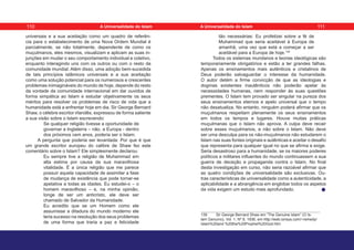 universais e a sua aceitação como um quadro de referên-
cia para o estabelecimento de uma Nova Ordem Mundial é
parcialmente, se não totalmente, dependente de como os
muçulmanos, eles mesmos, visualizam e aplicam as suas in-
junções em mudar o seu comportamento individual e coletivo,
enquanto interagindo uns com os outros ou com o resto da
comunidade mundial. Além disso, uma adoção bem-sucedida
de tais princípios islâmicos universais e a sua aceitação
como uma solução potencial para os numerosos e crescentes
problemas inimagináveis do mundo de hoje, depende do resto
da vontade da comunidade internacional em dar ouvidos de
forma simpática ao Islam e estudar objetivamente os seus
méritos para resolver os problemas de risco de vida que a
humanidade está a enfrentar hoje em dia. Sir George Bernard
Shaw, o célebre escritor irlandês, expressou de forma saliente
a sua visão sobre o Islam escrevendo:
Se qualquer religião tivesse a oportunidade de
governar a Inglaterra – não, a Europa - dentro
dos próximos cem anos, poderia ser o Islam.
A pergunta que poderia ser levantada: Por que é que
um grande escritor europeu do calibre de Shaw fez este
comentário sobre o Islam? Ele simplesmente declarou:
Eu sempre tive a religião de Muhammad em
alta estima por causa da sua maravilhosa
vitalidade. É a única religião que me parece
possuir aquela capacidade de assimilar a fase
de mudança de existência que pode tornar-se
apelativa a todas as idades. Eu estudei-o – o
homem maravilhoso – e, na minha opinião,
longe de ser um anticristo, ele deve ser
chamado de Salvador da Humanidade.
Eu acredito que se um Homem como ele
assumisse a ditadura do mundo moderno ele
teria sucesso na resolução dos seus problemas
de uma forma que traria a paz e felicidade
tão necessárias: Eu profetizei sobre a fé de
Muhammad que seria aceitável à Europa de
amanhã, uma vez que está a começar a ser
aceitável para a Europa de hoje.139
Todos os sistemas mundanos e teorias ideológicas são
temporariamente obrigatórios e estão a ter grandes falhas.
Apenas os ensinamentos mais autênticos e cristalinos de
Deus poderão salvaguardar o interesse da humanidade.
O autor detém a firme convicção de que as ideologias e
dogmas existentes inautênticos não poderão apelar às
necessidades humanas, nem responder às suas questões
prementes. O Islam tem provado ser singular na pureza dos
seus ensinamentos eternos e apelo universal que o tempo
não desatualiza. No entanto, ninguém poderá afirmar que os
muçulmanos respeitam plenamente os seus ensinamentos
em todos os tempos e lugares. Houve muitas práticas
muçulmanas que o Islam não aprova. A culpa deve recair
sobre esses muçulmanos, e não sobre o Islam. Não deve
ser uma desculpa para os não-muçulmanos não estudarem o
Islam nas suas fontes originais e autênticas e aceitar o desafio
que representa para qualquer igual no que se afirma e exige.
Seria desastroso para a humanidade, se os maiores poderes
políticos e militares influentes do mundo continuassem a sua
guerra de deceção e propaganda contra o Islam. No final
desta investigação em curso, não seria razoável afirmar que
as quatro condições de universalidade são exclusivas. Ou-
tras características de universalidade como a autenticidade, a
aplicabilidade e a abrangência em englobar todos os aspetos
da vida exigem um estudo mais aprofundado.
139 Sir George Bernard Shaw em “The Genuine Islam” (O Is-
lam Genuíno), Vol. 1, Nº 8, 1936, em http://web.ionsys.com/~remedy/
Islam%20and %20the%20Prophet%20God.htm
110 111
A Universalidade do Islam A Universalidade do Islam
 