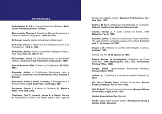 REFERÊNCIAS
Abddulsalam, R. Hill. A Liberação Ideal das Mulheres. Abul-
Qasim Publishing House: Jeddah.
Abercrombie, Thomas J. Quando os Mouros Governaram a
Espanha. National Geographic, Julho de 1988.
Al- Faruqi, Isma’il. Jawher al-hadharah al-Islamiyyah.
Al- Faruqi, Isma’il. O Tawhid e a sua Influência na Vida e no
Pensamento. I.I.F.S.O. 1403.
Al-Maeena, Khalid. Vítimas do Apartheid Religioso Indiano.
Arab News, Nov. 29, 1994. P. 10.
Al-Qaradawi, Yusuf. Os Não-Muçulmanos na Sociedade
Islâmica. American Trust Publication, Indianapolis, 1985.
Aziz-us-Ssamad, Ulfat. O Islam e o Cristianismo. I.I.F.S.O.,
1982.
Bammate, Haidar. A Contribuição Muçulmana para a
Civilização. American Trust Publications, 1962. Bayhaqi e
Bazzaar.
Barsamian, David e Noam Chomsky. A Propaganda e a
Mente Pública. South End Press: Cambridge, 2001.
Buchanan, Patrick J. A Morte do Ocidente. St. Martin’s
Press: New York, 2002.
Chambers, Carl D., Inciardi, James A. e Siegal, Harvey
A. Policiamento Químico: Um Relato sobre o Uso Legal de
Drogas nos Estados Unidos. Spectrum Pub-lications, Inc.,
New York. 1975.
Charles, M. Apercu Historique des Methodes en Geometrie.
(Esboço Histórico dos Métodos Geométricos).
Church, George J. A Outra Corrida de Armas. Time
Magazine, Fev. 6, 1989.
Esposito, John L. O Islam e o Cristianismo. Facto a Enfrentar:
Um velho conflito e perspectivas para um novo final. Common
well. 31 de Janeiro de 1997.
Draper, J. W. A História do Conflito entre Religião e Ciência.
Londres. 1927.
Família, Vol. 14. 14 de Agosto de 1994.
Federal Bureau of Investigation, Relatórios de Crime
Uniformes. 1979 (Washing-ton, D.C.: U.S. Government
Printing Office, 1980).
Gergen, David. Oportunidades Americanas Perdidas.
Foreign Affairs, 1993.
Gibbon, B. O Declínio e a Queda do Império Romano VI,
1823
Hill, Jim e Cheadle, Rand. A Bíblia Diz-me Isso. Anchor
Books/Doubleday: No-va York, 1996.
Hitti, Philip K. Precis d’Histoire des Arabes. (Narração Breve
dos Árabes). Payot, Paris, 1950.
Hanbal, Imam Ahmed Ibn. Musnad.
Hunke, Sigrid. Allah ist ganz anders. SKd Bavaria Verlag &
Handel Gmbh: Munchen
 