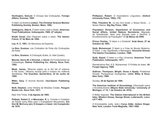 Huntington, Samuel. O Choque das Civilizações. Foreign
Affairs. Summer, 1993
O Islam na América (vídeo). The Christian Science Monitor
Publishing Society, Boston, Mass. 1992.
Izetbegovic, Alija A. O Islam entre Leste e Oeste. American
Trust Publications: Indianapolis, 1989. (2ª edição)
Khalil, Emad. Eles Disseram sobre o Islam. The Islamic
Future, 27 de Maio de 1994.
Lea, H. C. 1901. Os Mouriscos da Espanha.
Le Bon, Gustave. Les Civilization de l’Inde (As Civilizações
da Índia)
Le Bon, Gustave. A Civilização Árabe. (tr. Adel Zueiter).
Mannle, Henry W. e Hirschel, J. David. Os Fundamentos da
Criminologia. Delmar Publishing Inc. Albany, Nova York,
1982.
Meek, James. “Moscow wakes up to the toll of violence
in the home.” (Moscou acorda para o número de violência
doméstica). The Guardian, Quinta-feira, 22 de Junho de
1995.
Miller, Gary. O Incrível Alcorão. Abul-Qasim Publishing
House.
Neill, Stephen. Uma História de Missões Cristãs. Penguin
Books Ltd., Nova York, 1977.
New York Times, 5 de Agosto de 1985.
Petkept, Robert C. e Macacaba, R. L. Comida e Cuidados
de Saúde como Meio para o Evangelismo Muçulmano. Em
Don M. McCurry (ed.) O Gospel e o Islam: Um Compêndio
de 1978.
Phillipson, Robert. O Imperialismo Linguístico. (Oxford
University Press, 1992), 119.
Pike, Theodore W., no seu livro Israel, o Nosso Dever… o
Nosso Dilema. Big Sky Press, 1984.
Population Division, Department of Economics and
Social Affairs, United Nations Secretariat, Migração
de Substituição: Será uma Solução para o Declínio e
Envelhecimento da População? 21 de Março de 2000.
Prince Charles, “O Islam e o Ocidente” Arab News, 27 de
Outubro de 1993.
Qutb, Muhammad. O Islam e a Crise do Mundo Moderno.
O Islam, o seu Significado e Mensagem. Khurshid Ahmed.
The Islamic Foundation, London. 1980.
Qutb, Sayed. O Islam e a Paz Universal. American Trust
Publication, Indianapolis, 1977.
Ramakrishna Rao, K.S. Muhammad: O Profeta do Islam. Al-
Furqan Agency, 1989.
Sullivan, Thompson, Wright, Gross e Spady. Problemas
Sociais: Perspectivas Divergentes. (John Wiley & Sons,
New York), 1980.
Sunday. 28 de Agosto de 1994.
The American Institute of Gerontology, Informação sobre
o Envelhecimento (Wayne State University / University of
Michigan, nº 10, 1 de Outubro de 1976).
A Bíblia Sagrada. The Gidons International in the British
Isles, Western House, George Street, Lutterworth, Leics.
LE17 4EE.
A Enciclopédia Judia. (eds.) Cyrus Adler, Isidore Singer.
New York, London: Funk-Wagnalls, 1901-1906.
 