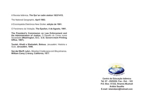 Centro de Educação Islâmica
Tel: 07 - 2525252, Fax - Ext. : 103
P.O. Box: 51332, Khamis Mushait
Arábia Saudita
E-mail: islamdeen@hotmail.com
       
   
        
     
  
      
     
       
    
      
        
      
        
       
  
      
    
         
    
   
        
    
 
 
A Revista Islâmica, The Qur’an radio station 16/2/1415.
The National Geographic, April 1983.
A Enciclopédia Eletrónica New Grolier, edição de 1991.
O Fenómeno da Violação. The Epsilon, 4 de Agosto, 1991.
The President’s Commission on Law Enforcement and
the Administration of Justice, O Desafio do Crime numa
Sociedade (Washington, D.C.: U.S. Govern-ment Printing
Office, 1967).
Toutah, Khalil e Shehadeh, Bolous. Jerusalém: História e
Guia. Jerusalém, 1840.
Van der Werff, Lyle L. Missões Cristãs para com Muçulmanos.
William Carey Li-brary, Califórnia, 1977.
 