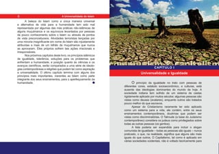 A beleza do Islam como a única maneira universal
e alternativa de vida para a humanidade tem sido mal
representada por algumas das más práticas não-islâmicas de
alguns muçulmanos e os equívocos levantados por pessoas
de pouco conhecimento sobre o Islam ou através de pontos
de vista preconceituosos. Atividades terroristas lançadas por
uma minoria insignificante em nome do Islam são injustamente
atribuídas a mais de um bilhão de muçulmanos que nunca
as aprovaram. Eles próprios sofrem tais ações irracionais e
irresponsáveis.
Nos próximos capítulos deste livro, os princípios islâmicos
de igualdade, tolerância, soluções para os problemas que
enfrentam a humanidade, e posição quanto às ciências e os
avanços científicos, serão comparados a uma série de ideolo-
gias contemporâneas e religiões que podem ter como aspiração
a universalidade. O último capítulo termina com alguns dos
princípios mais importantes, inerentes ao Islam como parte
integrante dos seus ensinamentos, para o aperfeiçoamento da
humanidade. O princípio da igualdade no trato com pessoas de
diferentes cores, estatuto socioeconômico, e culturas, está
ausente das ideologias dominantes do mundo de hoje. A
sociedade indiana tem sofrido de um sistema de castas
rigidamente aplicado por muitos séculos: algumas pessoas são
vistas como deuses (avatares), enquanto outros são tratados
pouco melhor do que escravos.
Apesar do Cristianismo raramente ter sido aplicado
como um sistema para a vida, ele contém, entre os seus
ensinamentos contemporâneos, doutrinas que podem ser
vistas como discriminatórias. O Talmude (a base do Judaísmo
contemporâneo) considera os judeus como privilegiados sobre
todas as outras pessoas (os gentios).
A lista poderia ser expandida para incluir o slogan
comunista de igualdade – todas as pessoas são iguais – nunca
praticado, o que, na realidade, significa que alguns são mais
iguais do que outros. O Capitalismo, tal como é aplicado em
várias sociedades ocidentais, não é voltado teoricamente para
Universalidade e Igualdade
CAPÍTULO I
6 A Universalidade do Islam
 
