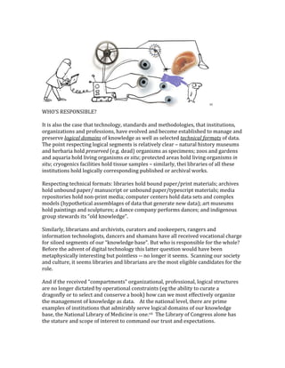 vi	
WHO’S	RESPONSIBLE?	
	
It	is	also	the	case	that	technology,	standards	and	methodologies,	that	institutions,	
organizations	and	professions,	have	evolved	and	become	established	to	manage	and	
preserve	logical	domains	of	knowledge	as	well	as	selected	technical	formats	of	data.		
The	point	respecting	logical	segments	is	relatively	clear	–	natural	history	museums	
and	herbaria	hold	preserved	(e.g.	dead)	organisms	as	specimens;	zoos	and	gardens	
and	aquaria	hold	living	organisms	ex	situ;	protected	areas	hold	living	organisms	in	
situ;	cryogenics	facilities	hold	tissue	samples	–	similarly,	thei	libraries	of	all	these	
institutions	hold	logically	corresponding	published	or	archival	works.			
	
Respecting	technical	formats:	libraries	hold	bound	paper/print	materials;	archives	
hold	unbound	paper/	manuscript	or	unbound	paper/typescript	materials;	media	
repositories	hold	non-print	media;	computer	centers	hold	data	sets	and	complex	
models	(hypothetical	assemblages	of	data	that	generate	new	data);	art	museums	
hold	paintings	and	sculptures;	a	dance	company	performs	dances;	and	indigenous	
group	stewards	its	“old	knowledge”.		
	
Similarly,	librarians	and	archivists,	curators	and	zookeepers,	rangers	and	
information	technologists,	dancers	and	shamans	have	all	received	vocational	charge	
for	siloed	segments	of	our	“knowledge	base”.	But	who	is	responsible	for	the	whole?	
Before	the	advent	of	digital	technology	this	latter	question	would	have	been	
metaphysically	interesting	but	pointless	--	no	longer	it	seems.		Scanning	our	society	
and	culture,	it	seems	libraries	and	librarians	are	the	most	eligible	candidates	for	the	
role.	
	
And	if	the	received	“compartments”	organizational,	professional,	logical	structures	
are	no	longer	dictated	by	operational	constraints	(eg	the	ability	to	curate	a	
dragonfly	or	to	select	and	conserve	a	book)	how	can	we	most	effectively	organize	
the	management	of	knowledge	as	data.				At	the	national	level,	there	are	prime	
examples	of	institutions	that	admirably	serve	logical	domains	of	our	knowledge	
base,	the	National	Library	of	Medicine	is	one.vii		The	Library	of	Congress	alone	has	
the	stature	and	scope	of	interest	to	command	our	trust	and	expectations.	
	
 