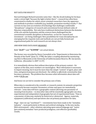 BUT	DATA	FOR	WHAT???	
	
Harvard	biologist	Richard	Lewontin	notes	that	–	like	the	drunk	looking	for	his	keys	
under	a	street	light	“because	the	light	is	better	there”	–	research	has	often	been	
constrained	to	studies	for	which	career	oriented	researchers	have	the	apparatus	
and	methods	to	produce	creditable	(e.g.	laudable,	promotion-worthy)	results.viii		Our	
current	era	has	seen	an	evolution	of	technology	that	challenges	comfortable	
“disciplinary”	categories	of	research	and	conventional	format-defined	codes	of	
fiduciary	responsibility.		Not	only	have	traditional	distinctions	between	the	domains	
of	the	arts	and	the	humanities	and	the	sciences	been	challenged	but	the	
conventional	scientific	disciplines	in	themselves	–as	foci	for	research	and	
investment	–	are	being	challenged.	New	possibilities	for	trans-disciplinarity	are	
emerging	but	the	requisite	tools	and	methods	are	not	yet	fully	formed	and	
organizational	paths	for	such	research	are	not	always	clear.	
	
AND	HOW	DOES	DATA	HAVE	MEANING?	
	
Both	“26.07”ix	and	““0.59998”	x	are	actual	datum.			
	
The	former	was	recorded	by	Henry	Cavendish	in	his	“Experiments	to	Determine	the	
Density	of	the	Earth”	[June	21,	1798];	the	latter	a	reading	obtained	by	monitoring	
sap	flow	in	Manzanita	at	the	University	of	California	James	Reserve,	Mt.	San	Jacinto,	
California	.	[December	4,	2007	11:37]	
	
It	is	immediately	obvious	that	without	description	of	the	primary	context	–	for	
capture	of	the	data,	mere	numbers	are	meaningless.		More	information	is	necessary	
to	impart	meaning,	but	it	must	be	more	than	the	simple	“context”	of	agent,	place	and	
time,	and	general	purpose	just	disclosed.		Our	ability	to	effectively	contextualize	data	
becomes	a	primary.		The	problem	thus	becomes	what	information	about	data	will	
make	it	fit	for	use.	
	
And	hence	we	are	led	to	consider	the	primary	uses	of	data.	
	
When	data	is	considered	in	the	scientific	or	research	context,	its	semantic	properties	
necessarily	become	essential.	Parameters	of	time	and	space	are	immediately	
relevant	–	some	data	will	have	a	geographic	context	(deriving	one	parameter	of	
meaning	from	location	--	in	situ)	other	data	will	be	essentially	ageographic	(ex	situ),	
experimental	and	independent	of	geography	but	not	of	experimental	frame.		Time	as	
a	parameter	of	data	may	similarly	be	historical	or	ahistorical.			Agency,	materials,	
equipment	(calibration)	and	operations	also	set	primary	parameters	for	data.		
	
Huge	–	dare	we	say	“exorbitant”?		--	investments	have	been	made	in	the	“metadata	
industry”	–	most	particularly	in	library	and	archival	cataloging.		In	the	new	media,	
Web	environment	–	other	solutions	operating	upon	natural	language	and		“native	
[pre-existent]	metadata”	have	produced	prodigious,	cost-effective	(profitable)	
results.	
 