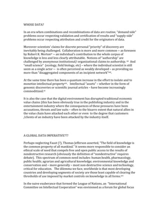 WHOSE	DATA?	
	
In	an	era	when	combinations	and	recombinations	of	data	are	routine,	“demand	side”	
problems	occur	respecting	validation	and	certification	of	results	and	“supply	side”	
problems	occur	respecting	attribution	and	credit	for	the	originators	of	data.	
	
Moreover	scientists’	claims	for	discrete	personal	“priority”	of	discovery	are	
inevitably	being	challenged.		Collaboration	is	more	and	more	common	--	as	foreseen	
by	Robert	K.	Mertonxi	--	an	individual’s	contribution	to	the	whole	corpus	of	
knowledge	is	less	and	less	clearly	attributable.		Notions	of	“authorship”	are	
challenged	by	anonymous	institutional/	organizational	claims	to	authorship.	xii		And	
“small	science”		(ecology,	field	biology,	etc)	–	where	the	individual	scientist	is	still	
seem	as	a	single	actor	--		is	often	perceived	as	weakly	developed	–	as	providing	no	
more	than	“disaggregated	components	of	an	incipient	network”xiii.	
	
At	the	same	time	there	has	been	a	quantum	increase	in	the	effort	to	isolate	and	to	
monetize	intellectual	propertyxiv.			Intellectual	“assets”	–	whether	in	the	form	of	
genomic	discoveries	or	scientific	journal	articles	–	have	become	increasingly	
commoditized.xv		
	
It	is	also	the	case	that	the	digital	environment	has	disrupted	traditional	economic	
value	chains	(this	has	been	obviously	true	in	the	publishing	industry	and	in	the	
entertainment	industry	where	the	consequences	of	these	pressures	have	been	
accusations,	threats	and	law	suits	–	often	to	the	bizarre	extent	that	natural	allies	in	
the	value	chain	have	attacked	each	other	or	even		to	the	degree	that	customers	
/clients	of	an	industry	have	been	attacked	by	the	industry	itself.			
	
	
	
	
A	GLOBAL	DATA	IMPERATIVE???	
	
Perhaps	neglecting	Faust	(?),	Thomas	Jefferson	asserted,	“The	field	of	knowledge	is	
the	common	property	of	all	mankind.”	It	seems	more	responsible	to	consider	an	
ethical	scale	of	need	that	compels	free	and	open	public	access	to	the	results	of	
nondestructive	research	(obviously	the	definition	of	“nondestructive”	requires	
debate).		This	spectrum	of	common	need	includes:	human	health,	pharmacology,	
public	health;	agrarian	and	agricultural	knowledge;	environmental	knowledge	and	
conservation	and	–	more	generally	–	most	non-destructive	science	and	technology,	
critical	for	education.			The	dilemma	we	face,	worldwide	is	that	most	developing		
countries	and	developing	segments	of	society	are	those	least	capable	of	clearing	the	
thresholds	of	use	imposed	by	market	controls	on	knowledge	in	all	forms.xvi		
	
In	the	naive	exuberance	that	formed	the	League	of	Nations,	an		“International	
Committee	on	Intellectual	Cooperation”	was	envisioned	as	a	forum	for	global	focus	
 