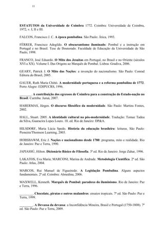 11




ESTATUTOS da Universidade de Coimbra 1772. Coimbra: Universidade de Coimbra,
1972, v. I, II e III.

FALCON, Francisco J. C. A época pombalina. São Paulo: Ática, 1993.

FÉRRER, Francisco Adegildo. O obscurantismo iluminado: Pombal e a instrução em
Portugal e no Brasil. Tese de Doutorado. Faculdade de Educação da Universidade de São
Paulo, 1998.

FRANCO, José Eduardo. O Mito dos Jesuítas em Portugal, no Brasil e no Oriente (séculos
XVI a XX). Volume I. Das Origens ao Marquês de Pombal. Lisboa: Gradiva, 2006.

GEARY, Patrick J. O Mito das Nações: a invenção do nacionalismo. São Paulo: Conrad
Editora do Brasil, 2005.

GAUER, Ruth Maria Chittó. A modernidade portuguesa e a reforma pombalina de 1772.
Porto Alegre: EDIPUCRS, 1996.

_______. A contribuição dos egressos de Coimbra para a construção do Estado-nação no
Brasil. Curitiba: Juruá, 2007.

HABERMAS, Jürgen. O discurso filosófico da modernidade. São Paulo: Martins Fontes,
2002.

HALL, Stuart. 2005. A identidade cultural na pós-modernidade. Tradução: Tomaz Tadeu
da Silva, Guaracira Lopes Louro. 10. ed. Rio de Janeiro: DP&A.

HILSDORF, Maria Lúcia Spedo. História da educação brasileira: leituras. São Paulo:
Pioneira/Thomson Learning, 2003.

HOBSBAWM, Eric J. Nações e nacionalismo desde 1780: programa, mito e realidade. Rio
de Janeiro: Paz e Terra, 1990.

JAPIASSÚ, Hilton. Dicionário Básico de Filosofia. 3ª ed. Rio de Janeiro: Jorge Zahar, 1996.

LAKATOS, Eva Maria; MARCONI, Marina de Andrade. Metodologia Científica. 2ª ed. São
Paulo: Atlas, 2004.

MARCOS, Rui Manuel de Figueiredo. A Legislação Pombalina. Alguns aspectos
fundamentais. 2ª ed. Coimbra: Almedina, 2006.

MAXWELL, Kenneth. Marquês de Pombal: paradoxo do iluminismo. Rio de Janeiro: Paz
e Terra, 1996.

________. Chocolate, piratas e outros malandros: ensaios tropicais. 7ª ed. São Paulo: Paz e
Terra, 1999.

________. A Devassa da devassa: a Inconfidência Mineira, Brasil e Portugal (1750-1808). 7ª
ed. São Paulo: Paz e Terra, 2009.
 