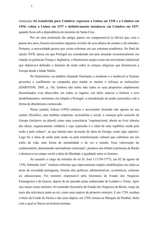 2




instituição foi transferida para Coimbra; regressou a Lisboa em 1338 e a Coimbra em
1354; voltou a Lisboa em 1377 e definitivamente instalou-se em Coimbra em 1537,
quando ficou sob a dependência do mosteiro de Santa Cruz.
         Por ser uma instituição tão antiga, parece ser compreensível (e óbvio) que, com o
passar dos anos, fossem necessárias algumas revisões de seus planos de estudos e de métodos.
Portanto, a universidade passou por várias reformas em sua estrutura acadêmica. No final do
século XVII, época em que Portugal era considerado um país atrasado economicamente em
relação às potências França e Inglaterra, o Iluminismo surgiu como um movimento intelectual
que objetivava defender o domínio da razão sobre as crenças religiosas que dominavam a
Europa desde a Idade Média.
         No Iluminismo, ou também chamado Ilustração, o moderno e o medieval se fizeram
presentes e conflitaram na campanha para mudar as mentes e reforçar as instituições
(DARNTON, 2005, p. 18). Embora não tenha tido todos os seus propósitos amplamente
disseminados e/ou absorvidos em todos os lugares, um deles marcou a história e teve
desdobramentos, mormente em relação a Portugal: a remodelação do poder autocrático sob a
forma de absolutismo esclarecido.
         Nesse sentido, Falcon (1993) enfatiza o movimento ilustrado não apenas no seu
caráter filosófico, mas também empirista, racionalista e social, a começar pelo conceito de
Europa (inclusive no plural) como uma consciência “supranacional, aberta ao livre trânsito
das ideias, organicamente solidária e cuja expressão é o ideal de uma república unida pela
razão e pela cultura”, ao que denota uma invenção da ideia de Europa, como algo superior.
Logo foi a ideia de união pela razão ou pela transformação cultural que culminou em um
estilo de vida, uma forma de mentalidade e de ver o mundo. Essa valorização do
conhecimento, denominada racionalismo cartesiano3, prestava um tributo à primazia da Razão
e destacava no campo social a ideia de liberdade e igualdade entre os homens.
         Ao assumir o cargo de ministro do rei D. José I (1750-1777), em 02 de agosto de
1750, Sebastião José4 instituiu reformas que representaram amplas modificações em todas as
áreas da sociedade portuguesa, fossem elas políticas, administrativas, econômicas, culturais
ou educacionais. Foi ministro responsável pela Secretaria de Estado dos Negócios
Estrangeiros e da Guerra, depois de ter passado pelas embaixadas de Londres e Viena. Após
seis meses como ministro, foi nomeado Secretário de Estado dos Negócios do Reino, cargo da
mais alta relevância junto ao rei, como uma espécie de primeiro ministro. E em 1759, recebeu
o título de Conde de Oeiras e dez anos depois, em 1769, tornou-se Marquês de Pombal, título
com o qual se fincou na história lusitana.
 