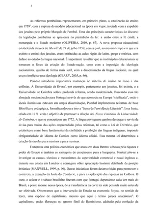 3




        As reformas pombalinas representaram, em primeiro plano, a estatização do ensino
em 17595, com a ruptura do modelo educacional na época em vigor, iniciada com a expulsão
dos jesuítas pelo próprio Marquês de Pombal. Uma das principais características do discurso
da legislação pombalina se apresenta no preâmbulo da lei: a união entre a fé cristã, a
monarquia e o Estado moderno (OLIVEIRA, 2010, p. 67). A nova proposta educacional
estabelecida através do Alvará6 de 28 de julho 1759, com a qual, ao mesmo tempo em que era
extinto o ensino dos jesuítas, eram instituídas as aulas régias de latim, grego e retórica, com
ênfase ao estudo da língua nacional. É importante ressaltar que as instituições educacionais se
tornaram o lócus da criação do Estado-nação, tanto com a imposição da ideologia
nacionalista, quanto de forma mais sutil, com a disseminação da língua nacional, na qual
estava implícita essa ideologia (GEARY, 2005, p. 46).
        Pombal introduziu importantes mudanças no sistema de ensino do reino e das
colônias. A Universidade de Évora7, por exemplo, pertencente aos jesuítas, foi extinta, e a
Universidade de Coimbra sofreu profunda reforma, sendo modernizada. Buscando essa tão
almejada modernização para Portugal através do que acontecia na Europa “civilizada”, onde o
ideais iluministas estavam em ampla disseminação, Pombal implementou reformas de base
filosófica e pedagógica, formalizando para isso a “Junta de Providência Literária”. Essa Junta,
criada em 1771, com o objetivo de promover a criação dos Novos Estatutos da Universidade
de Coimbra, o que se concretizou em 1772. A língua portuguesa ganhou destaque e serviu de
divisa para muitas das ações empreendidas pelas reformas, tal como a Lei do Diretório, que
estabeleceu como base fundamental da civilidade a proibição das línguas indígenas, impondo
obrigatoriedade do idioma de Camões como idioma oficial. Esta mesma lei determinou a
criação de escolas para meninos e para meninas.
        Fomentou uma política econômica que atuou em duas frentes: a busca pela riqueza e
poder do Estado e também as vantagens de crescimento para a burguesia. Pombal pôs-se a
investigar as causas, técnicas e mecanismos da superioridade comercial e naval inglesas e,
durante sua estada em Londres e conseguiu obter apreciação bastante detalhada da posição
britânica (MAXWELL, 1999, p. 90). Outras iniciativas foram desenvolvidas para promover o
comércio, a exemplo da Junta do Comércio, e para a exploração das riquezas na Colônia. O
ouro, o açúcar e o tabaco brasileiro fizeram com que Portugal dependesse cada vez mais do
Brasil, a ponto mesmo nessa época, de a transferência da corte ter sido pensada muito antes de
ser efetivada. Observamos que a intervenção do Estado na economia forjou, no sentido de
tecer, uma espécie de capitalismo, mesmo que aqui o termo pareça anacrônico 8. O
capitalismo, então, floresceu no terreno fértil do Iluminismo, adubado pela evolução da
 