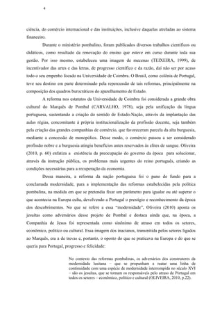 4




ciência, do comércio internacional e das instituições, inclusive daquelas atreladas ao sistema
financeiro.
         Durante o ministério pombalino, foram publicados diversos trabalhos científicos ou
didáticos, como resultado da renovação do ensino que esteve em curso durante toda sua
gestão. Por isso mesmo, estabeleceu uma imagem de mecenas (TEIXEIRA, 1999), de
incentivador das artes e das letras, de progresso científico e da razão, daí não ser por acaso
todo o seu empenho focado na Universidade de Coimbra. O Brasil, como colônia de Portugal,
teve seu destino em parte determinado pela repercussão de tais reformas, principalmente na
composição dos quadros burocráticos do aparelhamento de Estado.
         A reforma nos estatutos da Universidade de Coimbra foi considerada a grande obra
cultural do Marquês de Pombal (CARVALHO, 1978), seja pela unificação da língua
portuguesa, sustentando a criação do sentido de Estado-Nação, através da implantação das
aulas régias, concomitante à própria institucionalização da profissão docente, seja também
pela criação das grandes companhias de comércio, que favoreceram parcela da alta burguesia,
mediante a concessão de monopólios. Desse modo, o comércio passou a ser considerado
profissão nobre e a burguesia atingiu benefícios antes reservados às elites de sangue. Oliveira
(2010, p. 60) enfatiza a existência da preocupação do governo da época para solucionar,
através da instrução pública, os problemas mais urgentes do reino português, criando as
condições necessárias para a recuperação da economia.
         Dessa maneira, a reforma da nação portuguesa foi o pano de fundo para a
conclamada modernidade, para a implementação das reformas estabelecidas pela política
pombalina, na medida em que se pretendia fixar um parâmetro para igualar ou até superar o
que acontecia na Europa culta, devolvendo a Portugal o prestígio e reconhecimento da época
dos descobrimentos. No que se refere a essa “modernidade”, Oliveira (2010) aponta os
jesuítas como adversários desse projeto de Pombal e destaca ainda que, na época, a
Companhia de Jesus foi representada como sinônimo de atraso em todos os setores,
econômico, político ou cultural. Essa imagem dos inacianos, transmitida pelos setores ligados
ao Marquês, era a de trevas e, portanto, o oposto do que se praticava na Europa e do que se
queria para Portugal, progresso e felicidade:

                        No contexto das reformas pombalinas, os adversários dos construtores da
                        modernidade lusitana – que se propunham a reatar uma linha de
                        continuidade com uma espécie de modernidade interrompida no século XVI
                        – são os jesuítas, que se tornam os responsáveis pelo atraso de Portugal em
                        todos os setores – econômico, político e cultural (OLIVEIRA, 2010, p.22).
 