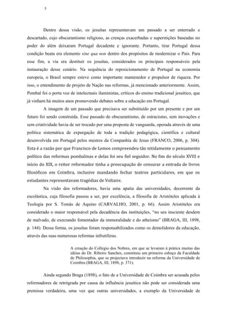 5




         Dentro dessa visão, os jesuítas representavam um passado a ser enterrado e
descartado, cujo obscurantismo religioso, as crenças exacerbadas e superstições baseadas no
poder do além deixaram Portugal decadente e ignorante. Portanto, tirar Portugal dessa
condição beata era elemento sine qua non dentro dos propósitos de modernizar o País. Para
esse fim, a via era destituir os jesuítas, considerados os principais responsáveis pela
instauração desse cenário. Na sequência do reposicionamento de Portugal na economia
europeia, o Brasil sempre esteve como importante mantenedor e propulsor de riqueza. Por
isso, o entendimento de projeto de Nação nas reformas, já mencionado anteriormente. Assim,
Pombal foi o porta voz de intelectuais iluministas, críticos do ensino tradicional jesuítico, que
já vinham há muitos anos promovendo debates sobre a educação em Portugal.
         A imagem de um passado que precisava ser substituído por um presente e por um
futuro foi sendo construída. Esse passado de obscurantismo, de ostracismo, sem inovações e
sem criatividade havia de ser trocado por uma proposta de vanguarda, operada através de uma
política sistemática de expurgação de toda a tradição pedagógica, científica e cultural
desenvolvida em Portugal pelos mestres da Companhia de Jesus (FRANCO, 2006, p. 304).
Esta é a razão por que Francisco de Lemos compreendeu tão nitidamente o pensamento
político das reformas pombalinas e delas foi seu fiel seguidor. No fim do século XVIII e
início do XIX, o reitor reformador tinha a preocupação de censurar a entrada de livros
filosóficos em Coimbra, inclusive mandando fechar teatros particulares, em que os
estudantes representavam tragédias de Voltaire.
         Na visão dos reformadores, havia uma apatia das universidades, decorrente da
escolástica, cuja filosofia passou a ser, por excelência, a filosofia de Aristóteles aplicada à
Teologia por S. Tomás de Aquino (CARVALHO, 2001, p. 66). Assim Aristóteles era
considerado o maior responsável pela decadência das instituições, “no seu insciente desdem
de malvado, de execrando fomentador da immoralidade e do atheismo” (BRAGA, III, 1898,
p. 144). Dessa forma, os jesuítas foram responsabilizados como os demolidores da educação,
através das suas numerosas reformas infrutíferas.

                        A creação do Collegio dos Nobres, em que se levaram à prática muitas das
                        idéias do Dr. Ribeiro Sanches, constituiu um primeiro esboço da Faculdade
                        de Philosophia, que se projectava introduzir na reforma da Universidade de
                        Coimbra (BRAGA, III, 1898, p. 371).

         Ainda segundo Braga (1898), o fato de a Universidade de Coimbra ser acusada pelos
reformadores de retrógrada por causa da influência jesuítica não pode ser considerada uma
premissa verdadeira, uma vez que outras universidades, a exemplo da Universidade de
 