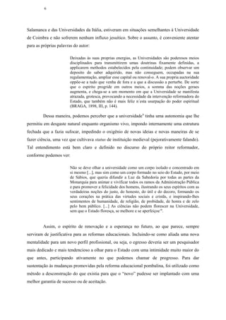6




Salamanca e das Universidades da Itália, estiveram em situações semelhantes à Universidade
de Coimbra e não sofrerem nenhum influxo jesuítico. Sobre o assunto, é conveniente atentar
para as próprias palavras do autor:

                        Deixadas às suas proprias energias, as Universidades são poderosos meios
                        disciplinados para transmittirem umas doutrinas fixamente definidas, a
                        applicarem methodos estabelecidos pela continuidade; podem observar um
                        deposito do saber adquirido, mas não conseguem, occupadas na sua
                        regulamentação, ampliar esse capital ou renoval-o. A sua propria auctoridade
                        oppõe-se a tudo que venha de fora e a que a discussão a perturbe. De sorte
                        que o espirito progride em outros meios, a somma das noções geraes
                        augmenta, e chega-se a um momento em que a Universidade se manifesta
                        atrazada, grotesca, provocando a necessidade da intervenção reformadora do
                        Estado, que também não é mais feliz n´esta usurpação do poder espiritual
                        (BRAGA, 1898, III, p. 144).

         Dessa maneira, podemos perceber que a universidade9 tinha uma autonomia que lhe
permitiu em desgaste natural enquanto organismo vivo, impondo internamente uma estrutura
fechada que a fazia sufocar, impedindo o oxigênio de novas ideias e novas maneiras de se
fazer ciência, uma vez que cultivava status de instituição medieval (pejorativamente falando).
Tal entendimento está bem claro e definido no discurso do próprio reitor reformador,
conforme podemos ver:

                        Não se deve olhar a universidade como um corpo isolado e concentrado em
                        si mesmo [...], mas sim como um corpo formado no seio do Estado, por meio
                        de Sábios, que queria difundir a Luz da Sabedoria por todas as partes da
                        Monarquia para animar e vivificar todos os ramos da Administração Pública
                        e para promover a felicidade dos homens, ilustrando os seus espíritos com as
                        verdadeiras noções do justo, do honesto, do útil e do decoro, formando os
                        seus corações na prática das virtudes sociais e cristãs, e inspirando-lhes
                        sentimentos de humanidade, de religião, de probidade, de honra e de zelo
                        pelo bem público. [...] As ciências não podem florescer na Universidade,
                        sem que o Estado floresça, se melhore e se aperfeiçoe 10.


         Assim, o espírito de renovação e a esperança no futuro, ao que parece, sempre
serviram de justificativa para as reformas educacionais. Incluindo-se como aliada uma nova
mentalidade para um novo perfil profissional, ou seja, o egresso deveria ser um pesquisador
mais dedicado e mais tendencioso a olhar para o Estado com uma intimidade muito maior do
que antes, participando ativamente no que podemos chamar de progresso. Para dar
sustentação às mudanças promovidas pela reforma educacional pombalina, foi utilizado como
método a desconstrução do que existia para que o “novo” pudesse ser implantado com uma
melhor garantia de sucesso ou de aceitação.
 