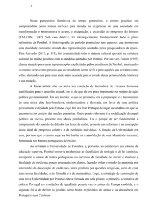 8




        Nessa perspectiva iluminista do tempo pombalino, o ensino jesuítico era
compreendido como tornou ineficaz para atender às exigências de uma sociedade em
transformação e representava o atraso, a estagnação, a escuridão ao progresso do homem
(FALCON, 1982). Sob essa diretriz, foi ideologicamente fundamentado todo o plano
reformista de Pombal. A historiografia do período pombalino tem aspectos que promovem
uma dualidade constante oriunda das representações adotadas pelos pesquisadores da época.
Para Azevedo (2010, p. 313), foi desmantelado todo o sistema cultural apoiado na estrutura
colonial do ensino jesuítico com as medidas adotadas por Pombal. Por sua vez, Falcon (1993)
chama atenção para essas representações explicitadas pelos estudiosos de Pombal, mostrando-
os muitas vezes como pessoas que o consideram como herói e para aqueles que o tratam como
vilão, alertando-nos para uma visão mais acurada para o estudo dessa personalidade histórica
e sua atuação.
        A Universidade não escondia sua condição de formadora de recursos humanos
qualificados para o aparelho estatal, isto é, de que ela era peça importante no projeto de ação
política governamental. Em seu interior, o que se pretendia, era a preparação e o treinamento
de uma única elite luso-brasileira, modernizadora e ilustrada, em favor de uma política
previamente estipulada pelo Estado, cujo fim era tirar Portugal do lugar secundário em que se
encontrava no cenário das nações européias. Outro ponto relevante é a socialização do papel
político da escola, presente nos ideais pombalinos. Eis o porquê de ser fundamental a
compreensão do sentido da difusão das luzes da razão, presente nas reformas e na concepção
desse ideal de progresso coletivo e de perfeição individual. A função da Universidade era
essa, por isso que o ensino superior foi basilar na consolidação de uma identidade nacional,
fomentada nos bancos portugueses de ensino.
        Ao reformar a Universidade de Coimbra, e, portanto, ao estabelecer um cânone da
educação superior, Pombal entreviu modernizar as faculdades de teologia e de lei canônica,
incorporar o estudo de fontes portuguesas no currículo da faculdade de direito e atualizar a
faculdade de medicina, pouco procurada por alunos, fazendo voltar o estudo de anatomia por
intermédio da dissecação de cadáveres, antes proibida por questões religiosas, além de criar
duas novas faculdades, a de filosofia e a de matemática. Logo, a estratégia de construção de
uma nova Universidade por Pombal esteve firmada em dois pilares: o primeiro, a tentativa de
colocar Portugal em condições de igualdade perante outros países da Europa evoluída, e o
segundo foi o de definir os jesuítas como bodes expiatórios do atraso e da decadência em
Portugal e suas Colônias.
 