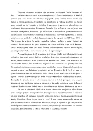 9




        Diante de todos esses percalços, cabe questionar: os planos de Pombal deram certo?
Isto é, a nova universidade trouxe o progresso prometido? Diante das evidências, é possível
concluir que houve mesmo um caráter de propaganda, como afirmam muitos autores que
tratam da política pombalina. No entanto, sua contribuição é evidente, é notório que há um
antes e depois na Universidade de Coimbra. O acréscimo de cursos, os laboratórios e os
prédios que foram construídos, bem com a formação dos professores caracterizaram uma
mudança paradigmática e estrutural, que enfatizavam as modificações que foram realizadas
ou idealizadas. Muitos foram os desafios e as mudanças não ocorreram rapidamente. A adesão
dos alunos à universidade refundada ficou muito aquém das expectativas (POMBAL, 2008, p.
51). Alguns dos críticos da política pombalina indicam também o caráter limitado da
expansão da universidade, tal como aconteceu em outros territórios, como os da Espanha.
Talvez motivado pelas ideias de Ribeiro Sanches, o qual defendia a restrição de que o povo
deveria garantir trabalhos manuais considerados vitais para a nação.
        A concepção ainda de pôr a educação a serviço do Estado, inserindo um conceito de
utilidade é justificável dentro do ideal pombalino de trazer a universidade para o seio do
Estado, como enfatizou o reitor reformador D. Francisco de Lemos. Essa perspectiva de
universidade, definida pela mentalidade pragmática dos iluministas, foi gerando uma elite
letrada, intelectuais que passaram a representar um ideal de homem útil, principalmente à sua
terra de origem, contribuindo na constituição de um Estado-Nação. O local de onde se
produziram os discursos foi determinante para a criação de uma retórica em benefício próprio
e para a tessitura da representação do poder de que o Marquês de Pombal estava investido.
Esse poder lhe permitiu o uso de artifícios que forjaram na história portuguesa uma imagem
controversa, mas que tentou marcar-se na narrativa da nação portuguesa como do homem
responsável pelo progresso do País através das mudanças que dariam a felicidade ao seu povo.
        Por fim, é importante relativizar o ataque contundente aos jesuítas, classificados
como inimigos públicos da nação lusitana. Tal sequência de impropérios contra os inacianos
deve ser entendida sob a ótica do momento, tendo como norte as finalidades das propostas de
caráter iluminista. Dessa forma, torna-se possível uma maior compreensão acerca da
justificativa encontrada e fundamentada por Pombal, nas peças legislativas que compuseram o
alicerce para a construção da identidade nacional portuguesa e que instituíram no seu discurso
o seu ideal, paradoxalmente de olho no futuro, mas se valendo do passado.
 