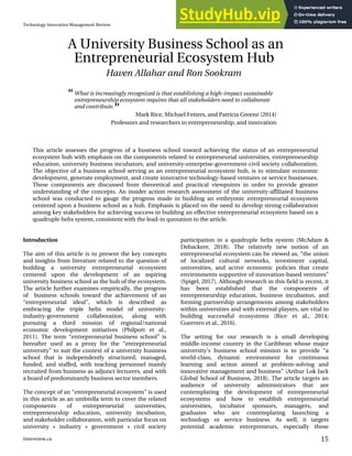Introduction
The aim of this article is to present the key concepts
and insights from literature related to the question of
building a university entrepreneurial ecosystem
centered upon the development of an aspiring
university business school as the hub of the ecosystem.
The article further examines empirically, the progress
of business schools toward the achievement of an
“entrepreneurial ideal”, which is described as
embracing the triple helix model of university-
industry-government collaboration, along with
pursuing a third mission of regional/national
economic development initiatives (Philpott et al.,
2011). The term “entrepreneurial business school” is
hereafter used as a proxy for the “entrepreneurial
university” to suit the context of a university business
school that is independently structured, managed,
funded, and staffed, with teaching personnel mainly
recruited from business as adjunct lecturers, and with
a board of predominantly business sector members.
The concept of an “entrepreneurial ecosystem” is used
in this article as an umbrella term to cover the related
components of entrepreneurial universities,
entrepreneurship education, university incubation,
and stakeholder collaboration, with particular focus on
university + industry + government + civil society
participation in a quadruple helix system (McAdam &
Debackere, 2018). The relatively new notion of an
entrepreneurial ecosystem can be viewed as, “the union
of localized cultural networks, investment capital,
universities, and active economic policies that create
environments supportive of innovation-based ventures”
(Spigel, 2017). Although research in this field is recent, it
has been established that the components of
entrepreneurship education, business incubation, and
forming partnership arrangements among stakeholders
within universities and with external players, are vital to
building successful ecosystems (Rice et al., 2014;
Guerrero et al., 2016).
The setting for our research is a small developing
middle-income country in the Caribbean whose major
university’s business school mission is to provide “a
world-class, dynamic environment for continuous
learning and action aimed at problem-solving and
innovative management and business” (Arthur Lok Jack
Global School of Business, 2018). The article targets an
audience of university administrators that are
contemplating the development of entrepreneurial
ecosystems and how to establish entrepreneurial
universities, incubator sponsors, managers, and
graduates who are contemplating launching a
technology or service business. As well, it targets
potential academic entrepreneurs, especially those
This article assesses the progress of a business school toward achieving the status of an entrepreneurial
ecosystem hub with emphasis on the components related to entrepreneurial universities, entrepreneurship
education, university business incubators, and university-enterprise-government-civil society collaboration.
The objective of a business school serving as an entrepreneurial ecosystem hub, is to stimulate economic
development, generate employment, and create innovative technology-based ventures or service businesses.
These components are discussed from theoretical and practical viewpoints in order to provide greater
understanding of the concepts. An insider action research assessment of the university-affiliated business
school was conducted to gauge the progress made in building an embryonic entrepreneurial ecosystem
centered upon a business school as a hub. Emphasis is placed on the need to develop strong collaboration
among key stakeholders for achieving success in building an effective entrepreneurial ecosystem based on a
quadruple helix system, consistent with the lead-in quotation to the article.
What is increasingly recognized is that establishing a high-impact sustainable
entrepreneurship ecosystem requires that all stakeholders need to collaborate
and contribute.
Mark Rice, Michael Fetters, and Patricia Greene (2014)
Professors and researchers in entrepreneurship, and innovation
A University Business School as an
Entrepreneurial Ecosystem Hub
Haven Allahar and Ron Sookram
 