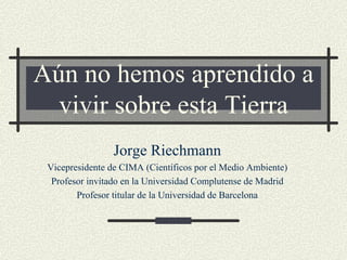 Aún no hemos aprendido a
  vivir sobre esta Tierra
                 Jorge Riechmann
 Vicepresidente de CIMA (Científicos por el Medio Ambiente)
  Profesor invitado en la Universidad Complutense de Madrid
        Profesor titular de la Universidad de Barcelona
 