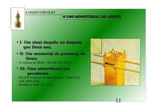 A UNÇÃO COM ÓLEO
11
O USO MINISTERIAL DO AZEITE
• I- Um sinal daquilo ou daquele
que Deus usa;
• II- Um memorial da presença de
Deus;
– A coluna de Betel - Gn 28:18; 35:14.
• III- Uma advertência aos
pecadores:
- 50.070 homens de Bete-Semes (1Sm 6:10;
- Uzá (2Sm 6:6);
- Nadabe e Abiú (Lv 10:1).
 