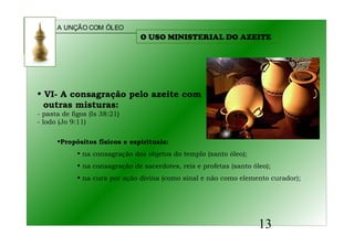 A UNÇÃO COM ÓLEO
13
• VI- A consagração pelo azeite com
outras misturas:
- pasta de figos (Is 38:21)
- lodo (Jo 9:11)
•Propósitos físicos e espirituais:
• na consagração dos objetos do templo (santo óleo);
• na consagração de sacerdotes, reis e profetas (santo óleo);
• na cura por ação divina (como sinal e não como elemento curador);
O USO MINISTERIAL DO AZEITE
 