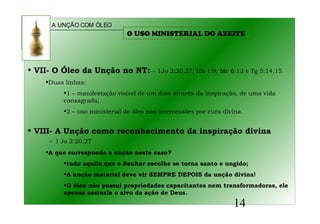A UNÇÃO COM ÓLEO
14
• VII- O Óleo da Unção no NT: - 1Jo 2:20,27; Hb 1:9; Mc 6:13 e Tg 5:14,15.
•Duas linhas:
•1 – manifestação visível de um dom através da inspiração, de uma vida
consagrada;
•2 – uso ministerial do óleo nas intercessões por cura divina.
• VIII- A Unção como reconhecimento da inspiração divina
– I Jo 2:20,27
•A que corresponde a unção neste caso?
•tudo aquilo que o Senhor escolhe se torna santo e ungido;
•A unção material deve vir SEMPRE DEPOIS da unção divina!
•O óleo não possui propriedades capacitantes nem transformadoras, ele
apenas assinala o alvo da ação de Deus.
O USO MINISTERIAL DO AZEITE
 