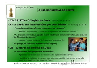 A UNÇÃO COM ÓLEO
15
• IX- CRISTO – O Ungido de Deus – Lc4:18; 1Pe 1:14-16
•X – A unção nas intercessões por cura Divina– Mc 6:13; Tg 5:14,15
•“e ungiam muitos enfermos com óleo, e os curavam”
•Quem “os curavam”? O óleo ou os apóstolos em nome de Jesus?
•“... E orem sobre ele, ungindo-o com azeite em nome do Senhor. E a oração
da fé salvará o doente”
•O que “curará o doente”? O óleo ou a oração da fé?
• o perigo da idolatria histórica ou dirigida;
• XI – A marca da ciência de Deus
• a unção tem dois propósitos presenciais:
•garantir ao doente que a sua causa foi apresentada a Deus;
•notificar a todos os presentes que a pessoa ungida está sendo separada
para a ação direta das mãos de Deus.
• NÃO HÁ MAGIA NO ÓLEO DA UNÇÃO - A ORAÇÃO DA FÉ SALVARÁ O DOENTE!
O USO MINISTERIAL DO AZEITE
 