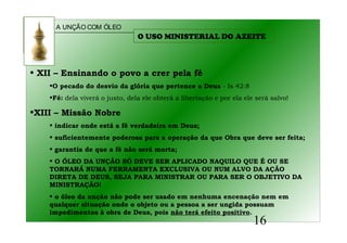 A UNÇÃO COM ÓLEO
16
• XII – Ensinando o povo a crer pela fé
•O pecado do desvio da glória que pertence a Deus - Is 42:8
•Fé: dela viverá o justo, dela ele obterá a libertação e por ela ele será salvo!
•XIII – Missão Nobre
• indicar onde está a fé verdadeira em Deus;
• suficientemente poderosa para a operação da que Obra que deve ser feita;
• garantia de que a fé não será morta;
• O ÓLEO DA UNÇÃO SÓ DEVE SER APLICADO NAQUILO QUE É OU SE
TORNARÁ NUMA FERRAMENTA EXCLUSIVA OU NUM ALVO DA AÇÃO
DIRETA DE DEUS, SEJA PARA MINISTRAR OU PARA SER O OBJETIVO DA
MINISTRAÇÃO!
• o óleo da unção não pode ser usado em nenhuma encenação nem em
qualquer situação onde o objeto ou a pessoa a ser ungida possuam
impedimentos à obra de Deus, pois não terá efeito positivo.
O USO MINISTERIAL DO AZEITE
 