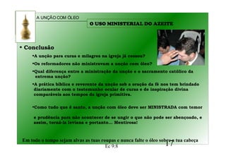 A UNÇÃO COM ÓLEO
17
• Conclusão
•A unção para curas e milagres na igreja já cessou?
•Os reformadores não ministravam a unção com óleo?
•Qual diferença entre a ministração da unção e o sacramento católico da
extrema unção?
•A prática bíblica e reverente da unção sob a oração da fé nos tem brindado
diariamente com o testemunho ocular de curas e de inspiração divina
comparáveis aos tempos da igreja primitiva.
•Como tudo que é santo, a unção com óleo deve ser MINISTRADA com temor
e prudência para não acontecer de se ungir o que não pode ser abençoado, e
assim, torná-la leviana e portanto... Mentirosa!
Em todo o tempo sejam alvas as tuas roupas e nunca falte o óleo sobre a tua cabeça
Ec 9:8
O USO MINISTERIAL DO AZEITE
 