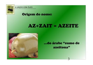 A UNÇÃO COM ÓLEO
3
AZ+ZAIT = AZEITE
Origem do nome:
...do árabe “sumo de
azeitona”
 