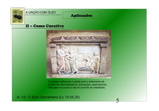 A UNÇÃO COM ÓLEO
5
Aplicações
II – Como Curativo
Is 1:6 / O Bom Samaritano (Lc 10:34,35)
Os gregos utilizavam o azeite para o tratamento de
problemas dermatológicos, lacerações, queimaduras,
infecções no ouvido e até de controle de natalidade.
 