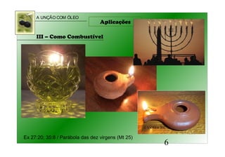 A UNÇÃO COM ÓLEO
6
Aplicações
III – Como Combustível
Ex 27:20; 35:8 / Parábola das dez virgens (Mt 25)
 
