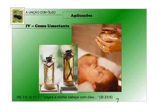 A UNÇÃO COM ÓLEO
7
IV – Como Umectante
Hb 1:9; Is 61:3 / “unges a minha cabeça com óleo...” (Sl 23:5)
Aplicações
 