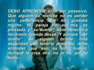 DEBO APRENDER a no ser posesivo. Que alguien se marche no es perder una pertenencia que me gustaba mucho. Mi pareja no es mía, es prestada, y “su dueño”  tiene derecho a llevársela cuando desee. Y aunque “ser dueño” de alguien brinde más seguridad que tenerlo prestado, debo entender que eso es una ilusión. Aunque la crea mía, no lo es, por lo tanto... 