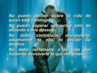 No puedo decidir sobre la vida de quien esté conmigo. No puedo esperar que actúe sólo de acuerdo a mis deseos. No debo controlarle, manipularle, adueñarme de ella, ni decidir su destino. No debo reclamarle a la vida por hacerme devolverle lo que me prestó. 