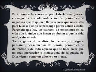 Para ponerle la cereza al pastel de la amargura el
enemigo ha enviado toda clase de pensamientos
negativos que te quieren llevar a creer que no existes
para Dios o que no se preocupa por tu actual estado.
Pareciera que hay un tsunami de emociones en tu
vida que lo único que hacen es abonar a que la vida
te siga sin sonreír.
Tienes ganas de rendirte, lo piensas y lo sigues
pensando, pensamientos de derrota, pensamientos
de fracaso y de todo aquello que te hace creer que
no eres merecedor o merecedora de la gracia de
Dios vienen como un diluvio a tu mente.



                                      W_illmar@hotmail.com
 