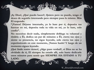 ¡Ay Dios!, ¿Qué puedo hacer?, Quiero pero no puedo, tengo el
deseo de seguirlo intentando pero siempre pasa lo mismo. Más
El responde:
“¡Vamos! Déjame intentarlo, yo lo hare por ti, deposita tus
fuerzas en mi, deposita toda tu vida en mí, yo lo hare, solo
confía”.
No necesitas decir nada, simplemente doblega tu voluntad y
ríndela a Él, dedica un par de minutos a Él, cierra tus ojos y
siente su presencia, no sigas leyendo, solo cierra tus ojos y
experiméntalo en este momento, ¡Vamos hazlo! Y luego de un
momento sigues leyendo.
¡Qué lindo rostro tienes!, ¿Algo paso verdad?, si Dios no se ha
olvidado de ti, El siempre ha estado allí, solo basta dedicarle
unos minutos para sentir que SIEMPRE HA ESTADO A TU
LADO.


                                             W_illmar@hotmail.com
 
