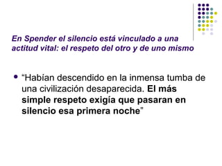 En Spender el silencio está vinculado a una 
actitud vital: el respeto del otro y de uno mismo 
 “Habían descendido en la inmensa tumba de 
una civilización desaparecida. El más 
simple respeto exigía que pasaran en 
silencio esa primera noche” 
 
