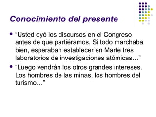 Conocimiento del presente 
 “Usted oyó los discursos en el Congreso 
antes de que partiéramos. Si todo marchaba 
bien, esperaban establecer en Marte tres 
laboratorios de investigaciones atómicas…” 
 “Luego vendrán los otros grandes intereses. 
Los hombres de las minas, los hombres del 
turismo…” 
 