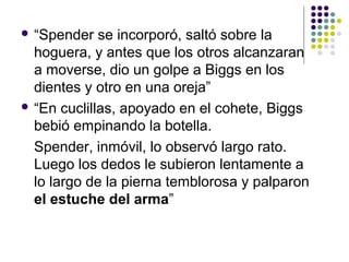  “Spender se incorporó, saltó sobre la 
hoguera, y antes que los otros alcanzaran 
a moverse, dio un golpe a Biggs en los 
dientes y otro en una oreja” 
 “En cuclillas, apoyado en el cohete, Biggs 
bebió empinando la botella. 
Spender, inmóvil, lo observó largo rato. 
Luego los dedos le subieron lentamente a 
lo largo de la pierna temblorosa y palparon 
el estuche del arma” 
 