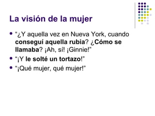 La visión de la mujer 
 “¿Y aquella vez en Nueva York, cuando 
conseguí aquella rubia? ¿Cómo se 
llamaba? ¡Ah, sí! ¡Ginnie!” 
 “¡Y le solté un tortazo!” 
 “¡Qué mujer, qué mujer!” 
 