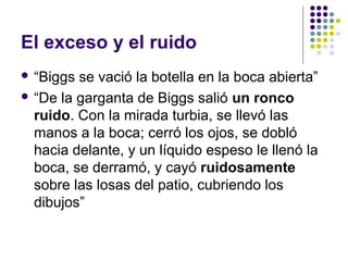El exceso y el ruido 
 “Biggs se vació la botella en la boca abierta” 
 “De la garganta de Biggs salió un ronco 
ruido. Con la mirada turbia, se llevó las 
manos a la boca; cerró los ojos, se dobló 
hacia delante, y un líquido espeso le llenó la 
boca, se derramó, y cayó ruidosamente 
sobre las losas del patio, cubriendo los 
dibujos” 
 