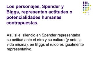 Los personajes, Spender y 
Biggs, representan actitudes o 
potencialidades humanas 
contrapuestas. 
Así, si el silencio en Spender representaba 
su actitud ante el otro y su cultura (y ante la 
vida misma), en Biggs el ruido es igualmente 
representativo. 
 