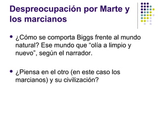Despreocupación por Marte y 
los marcianos 
 ¿Cómo se comporta Biggs frente al mundo 
natural? Ese mundo que “olía a limpio y 
nuevo”, según el narrador. 
 ¿Piensa en el otro (en este caso los 
marcianos) y su civilización? 
 