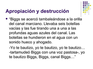 Apropiación y destrucción 
 “Biggs se acercó tambaleándose a la orilla 
del canal marciano. Llevaba seis botellas 
vacías y las fue tirando una a una a las 
profundas aguas azules del canal. Las 
botellas se hundieron en el agua con un 
sonido hueco y ahogado. 
-Yo te bautizo, yo te bautizo, yo te bautizo… 
-tartamudeó Biggs con una voz pastosa-, yo 
te bautizo Biggs, Biggs, canal Biggs…” 
 
