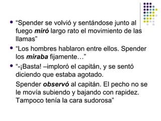  “Spender se volvió y sentándose junto al 
fuego miró largo rato el movimiento de las 
llamas” 
 “Los hombres hablaron entre ellos. Spender 
los miraba fijamente…” 
 “-¡Basta! –imploró el capitán, y se sentó 
diciendo que estaba agotado. 
Spender observó al capitán. El pecho no se 
le movía subiendo y bajando con rapidez. 
Tampoco tenía la cara sudorosa” 
 
