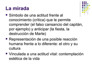 La mirada 
 Símbolo de una actitud frente al 
conocimiento (crítica) que le permite 
comprender (el falso cansancio del capitán, 
por ejemplo) y anticipar (la fiesta, la 
destrucción de Marte) 
 Representación de una posible reacción 
humana frente a lo diferente: el otro y su 
cultura 
 Vinculada a una actitud vital: contemplación 
estética de la vida 
 