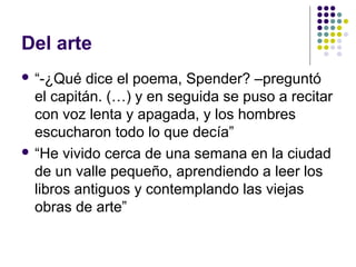 Del arte 
 “-¿Qué dice el poema, Spender? –preguntó 
el capitán. (…) y en seguida se puso a recitar 
con voz lenta y apagada, y los hombres 
escucharon todo lo que decía” 
 “He vivido cerca de una semana en la ciudad 
de un valle pequeño, aprendiendo a leer los 
libros antiguos y contemplando las viejas 
obras de arte” 
 