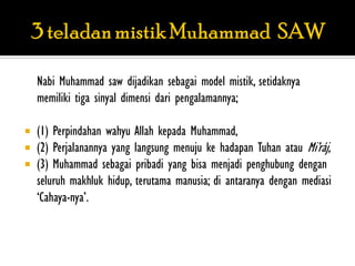 Nabi Muhammad saw dijadikan sebagai model mistik, setidaknya
    memiliki tiga sinyal dimensi dari pengalamannya;

   (1) Perpindahan wahyu Allah kepada Muhammad,
   (2) Perjalanannya yang langsung menuju ke hadapan Tuhan atau Mi‟ráj,
   (3) Muhammad sebagai pribadi yang bisa menjadi penghubung dengan
    seluruh makhluk hidup, terutama manusia; di antaranya dengan mediasi
    „Cahaya-nya‟.
 