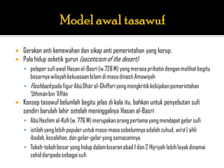    Gerakan anti kemewahan dan sikap anti pemerintahan yang korup.
   Pola hidup asketik gurun (asceticism of the desert)
     pelopor sufi awal Hasan al-Basrí (w.728 M) yang merasa prihatin dengan melihat begitu
      besarnya wilayah kekuasaan Islam di masa dinasti Amawíyah
     Flashback pada figur Abú Dhár al-Ghiffarí yang mengkritik kebijakan pemerintahan
      „Uthmán bin „Affán
   Konsep tasawuf belumlah begitu jelas di kala itu, bahkan untuk penyebutan sufi
    sendiri barulah lahir setelah meninggalnya Hasan al-Basrí
     Abú Hashím al-Kúfí (w. 776 M) merupakan orang pertama yang mendapat gelar sufi
     istilah yang lebih populer untuk masa-masa sebelumnya adalah zuhud, wirá‟í, ahli
      ibadah, kesalehan, dan gelar-gelar yang semacamnya.
     Tokoh-tokoh besar yang hidup dalam kisaran abad 1 dan 2 Hijriyah lebih layak dinamai
      zahid daripada sebagai sufi
 