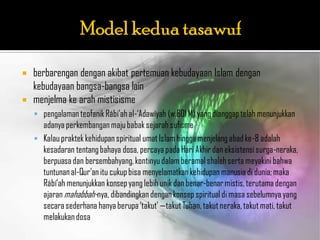    berbarengan dengan akibat pertemuan kebudayaan Islam dengan
    kebudayaan bangsa-bangsa lain
   menjelma ke arah mistisisme
     pengalaman teofanik Rábi‟ah al-„Adawíyah (w.801 M) yang dianggap telah menunjukkan
      adanya perkembangan maju babak sejarah sufisme
     Kalau praktek kehidupan spiritual umat Islam hingga menjelang abad ke-8 adalah
      kesadaran tentang bahaya dosa, percaya pada Hari Akhir dan eksistensi surga-neraka,
      berpuasa dan bersembahyang, kontinyu dalam beramal shaleh serta meyakini bahwa
      tuntunan al-Qur‟an itu cukup bisa menyelamatkan kehidupan manusia di dunia; maka
      Rábí‟ah menunjukkan konsep yang lebih unik dan benar-benar mistis, terutama dengan
      ajaran mahabbah-nya, dibandingkan dengan konsep spiritual di masa sebelumnya yang
      secara sederhana hanya berupa „takut‟ —takut Tuhan, takut neraka, takut mati, takut
      melakukan dosa
 