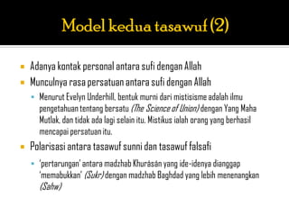    Adanya kontak personal antara sufi dengan Allah
   Munculnya rasa persatuan antara sufi dengan Allah
     Menurut Evelyn Underhill, bentuk murni dari mistisisme adalah ilmu
      pengetahuan tentang bersatu (The Science of Union) dengan Yang Maha
      Mutlak, dan tidak ada lagi selain itu. Mistikus ialah orang yang berhasil
      mencapai persatuan itu.
   Polarisasi antara tasawuf sunni dan tasawuf falsafi
     „pertarungan‟ antara madzhab Khurásán yang ide-idenya dianggap
      „memabukkan‟ (Sukr) dengan madzhab Baghdad yang lebih menenangkan
      (Sahw)
 