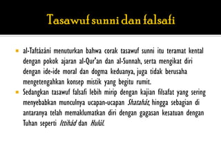    al-Taftázání menuturkan bahwa corak tasawuf sunni itu teramat kental
    dengan pokok ajaran al-Qur'an dan al-Sunnah, serta mengikat diri
    dengan ide-ide moral dan dogma keduanya, juga tidak berusaha
    mengetengahkan konsep mistik yang begitu rumit.
   Sedangkan tasawuf falsafi lebih mirip dengan kajian filsafat yang sering
    menyebabkan munculnya ucapan-ucapan Shatahát, hingga sebagian di
    antaranya telah memaklumatkan diri dengan gagasan kesatuan dengan
    Tuhan seperti Ittihád dan Hulúl.
 