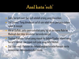    Safa; berarti suci dan sufi adalah orang yang disucikan.
   Saf (baris). Yang dimaksud saf di sini ialah baris pertama dalam
    salat di mesjid.
   Ahl al-Suffah, yaitu para sahabat yang hijrah bersama Nabi ke
    Madinah dan tidur di sekitar beranda masjid.
   Sophos (bahasa Yunani yang masuk ke dalam filsafat Islam) yang
    berarti hikmat, dan kaum sufi pula yang tahu hikmat.
   Suf (kain wol); Pakaian ini melambangkan kesederhanaan serta
    kemiskinan dan kejauhan dari dunia.
 